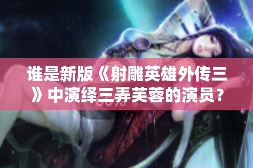 谁是新版《射雕英雄外传三》中演绎三弄芙蓉的演员？