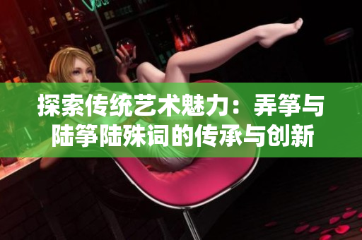 探索传统艺术魅力：弄筝与陆筝陆殊词的传承与创新