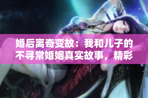 婚后离奇变故：我和儿子的不寻常婚姻真实故事，精彩免费阅读