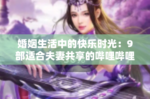婚姻生活中的快乐时光：9部适合夫妻共享的哔哩哔哩电视剧