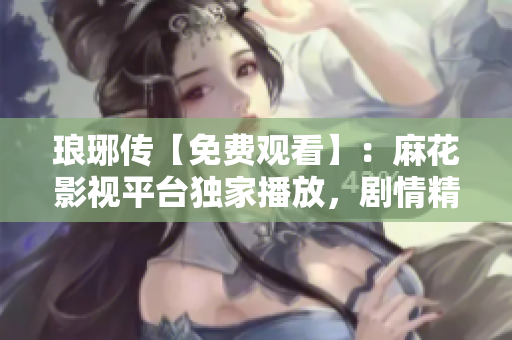 琅琊传【免费观看】：麻花影视平台独家播放，剧情精彩不容错过！