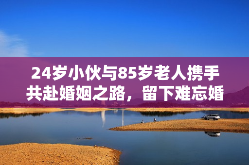 24岁小伙与85岁老人携手共赴婚姻之路，留下难忘婚纱照