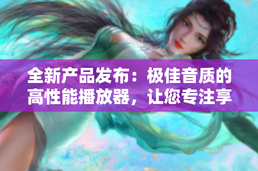 全新产品发布：极佳音质的高性能播放器，让您专注享受音乐