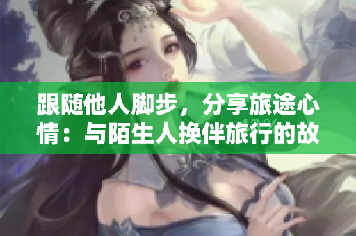 跟随他人脚步，分享旅途心情：与陌生人换伴旅行的故事