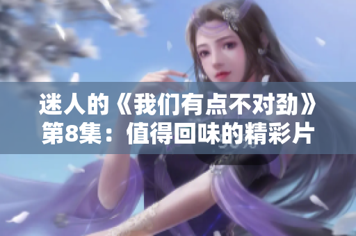 迷人的《我们有点不对劲》第8集：值得回味的精彩片段