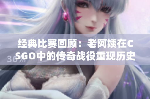 经典比赛回顾：老阿姨在CSGO中的传奇战役重现历史辉煌
