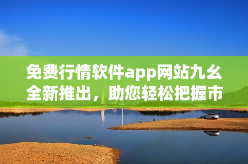 免费行情软件app网站九幺全新推出，助您轻松把握市场利润