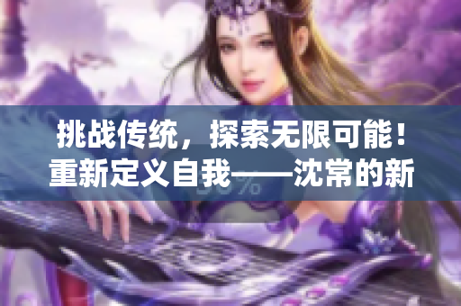 挑战传统，探索无限可能！重新定义自我——沈常的新风采