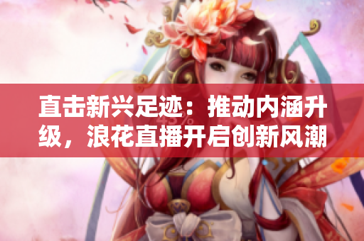 直击新兴足迹：推动内涵升级，浪花直播开启创新风潮