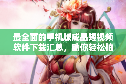 最全面的手机版成品短视频软件下载汇总，助你轻松拍摄分享精彩瞬间