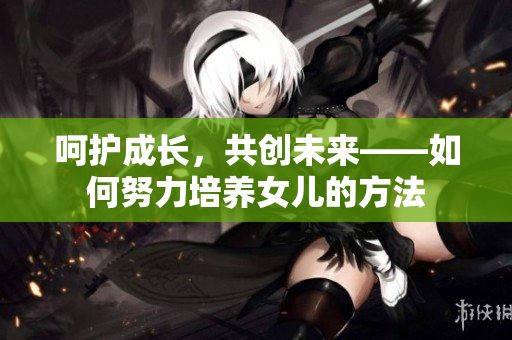呵护成长，共创未来——如何努力培养女儿的方法