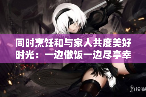 同时烹饪和与家人共度美好时光：一边做饭一边尽享幸福家庭时光
