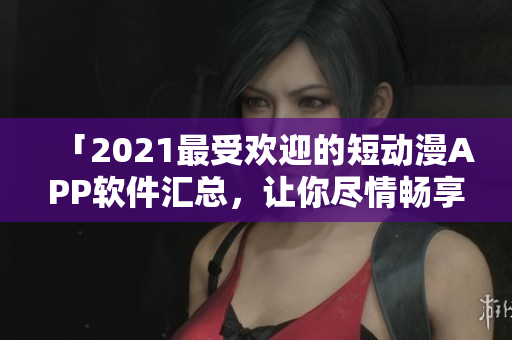 「2021最受欢迎的短动漫APP软件汇总，让你尽情畅享」