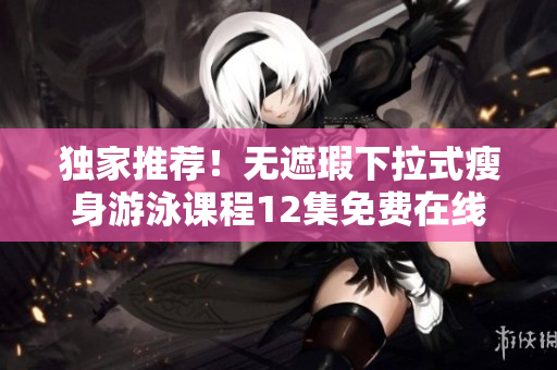 独家推荐！无遮瑕下拉式瘦身游泳课程12集免费在线观看