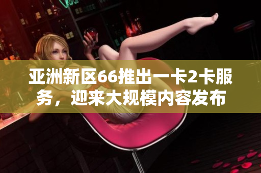 亚洲新区66推出一卡2卡服务，迎来大规模内容发布