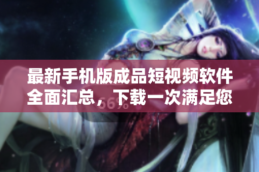 最新手机版成品短视频软件全面汇总，下载一次满足您所有需求