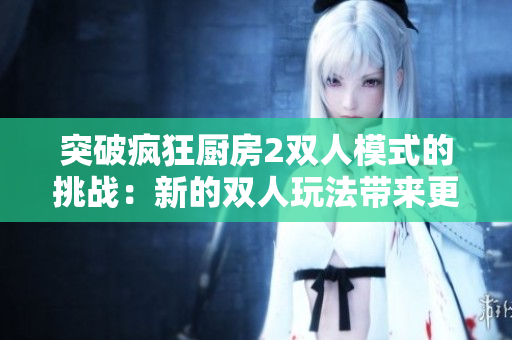 突破疯狂厨房2双人模式的挑战：新的双人玩法带来更多难关