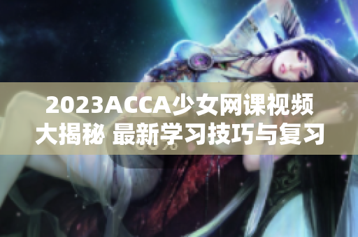 2023ACCA少女网课视频大揭秘 最新学习技巧与复习指南
