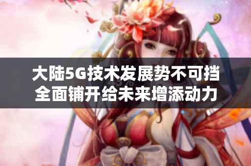 大陆5G技术发展势不可挡全面铺开给未来增添动力