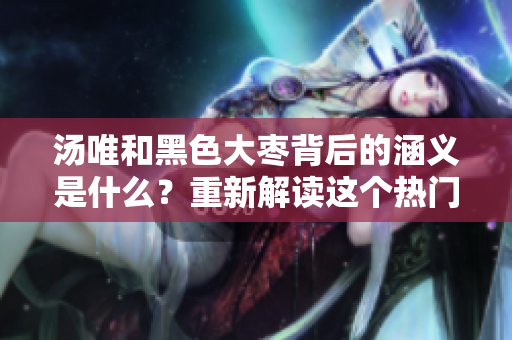 汤唯和黑色大枣背后的涵义是什么？重新解读这个热门话题