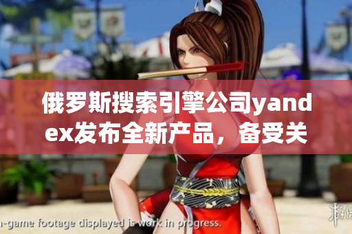 俄罗斯搜索引擎公司yandex发布全新产品，备受关注
