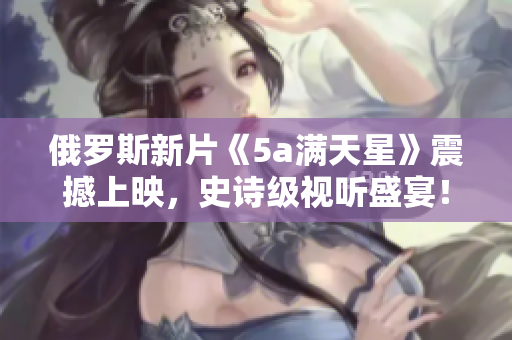 俄罗斯新片《5a满天星》震撼上映，史诗级视听盛宴！