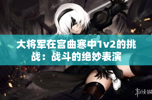 大将军在宫曲寒中1v2的挑战：战斗的绝妙表演