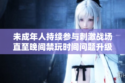 未成年人持续参与刺激战场直至晚间禁玩时间问题升级