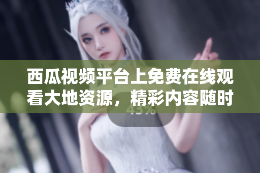 西瓜视频平台上免费在线观看大地资源，精彩内容随时囤到