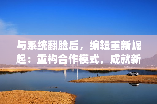 与系统翻脸后，编辑重新崛起：重构合作模式，成就新篇章【np】
