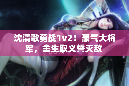 沈清歌勇战1v2！豪气大将军，舍生取义誓灭敌 