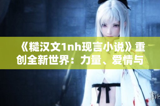 《糙汉文1nh现言小说》重创全新世界：力量、爱情与冒险并存