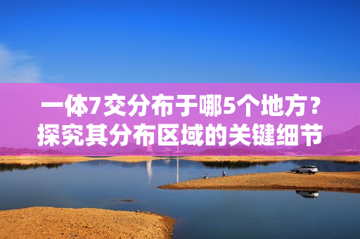 一体7交分布于哪5个地方？探究其分布区域的关键细节