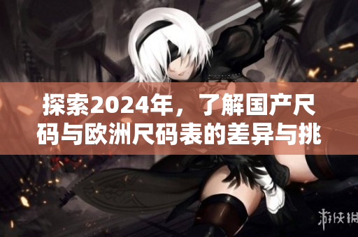 探索2024年，了解国产尺码与欧洲尺码表的差异与挑战
