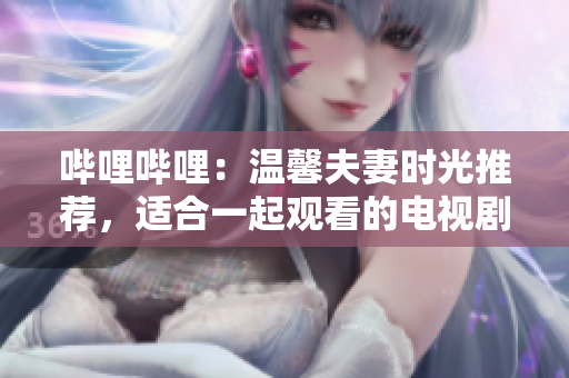 哔哩哔哩：温馨夫妻时光推荐，适合一起观看的电视剧精选