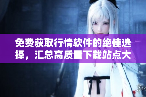 免费获取行情软件的绝佳选择，汇总高质量下载站点大全