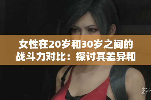 女性在20岁和30岁之间的战斗力对比：探讨其差异和成长巅峰