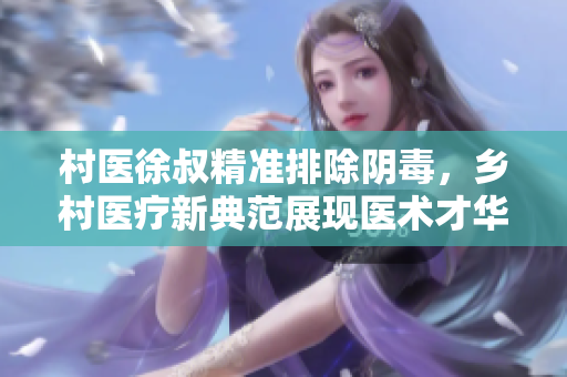 村医徐叔精准排除阴毒，乡村医疗新典范展现医术才华