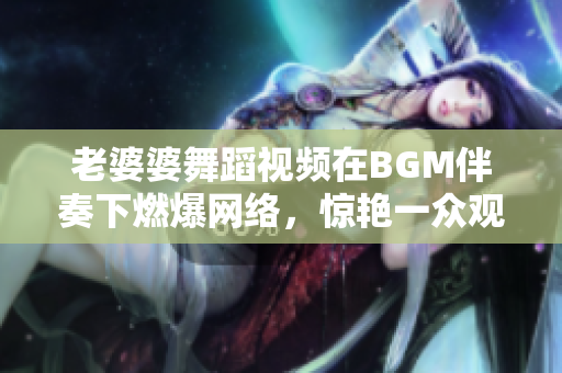 老婆婆舞蹈视频在BGM伴奏下燃爆网络，惊艳一众观众！