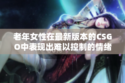 老年女性在最新版本的CSGO中表现出难以控制的情绪引起高度关注
