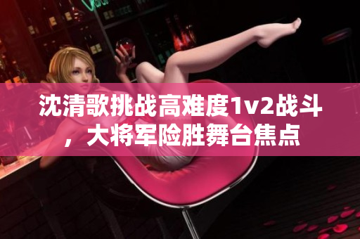 沈清歌挑战高难度1v2战斗，大将军险胜舞台焦点