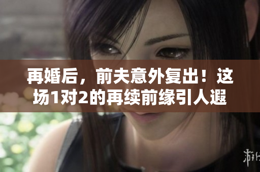 再婚后，前夫意外复出！这场1对2的再续前缘引人遐想