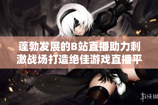 蓬勃发展的B站直播助力刺激战场打造绝佳游戏直播平台