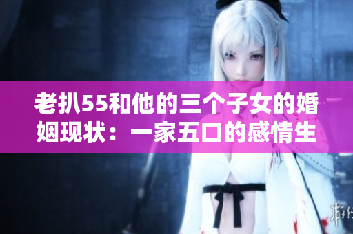 老扒55和他的三个子女的婚姻现状：一家五口的感情生活详解