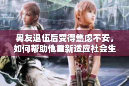 男友退伍后变得焦虑不安，如何帮助他重新适应社会生活？