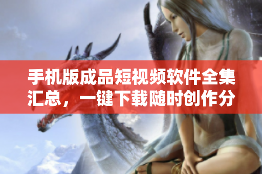 手机版成品短视频软件全集汇总，一键下载随时创作分享