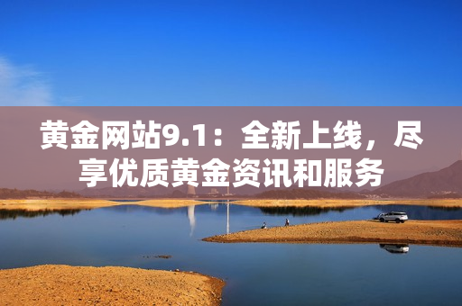 黄金网站9.1：全新上线，尽享优质黄金资讯和服务