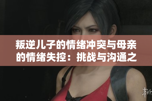 叛逆儿子的情绪冲突与母亲的情绪失控：挑战与沟通之间的平衡