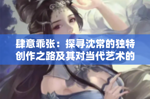 肆意乖张：探寻沈常的独特创作之路及其对当代艺术的影响