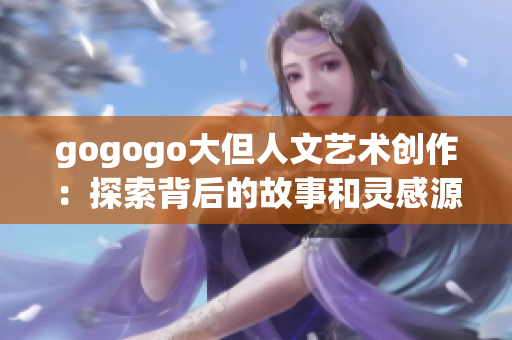 gogogo大但人文艺术创作：探索背后的故事和灵感源泉